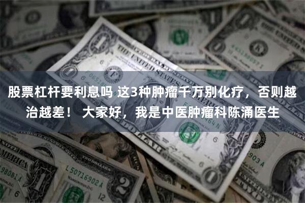 股票杠杆要利息吗 这3种肿瘤千万别化疗，否则越治越差！ 大家好，我是中医肿瘤科陈涌医生