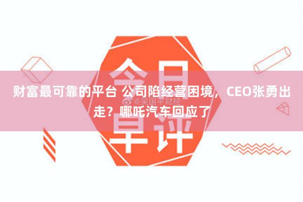 财富最可靠的平台 公司陷经营困境，CEO张勇出走？哪吒汽车回应了