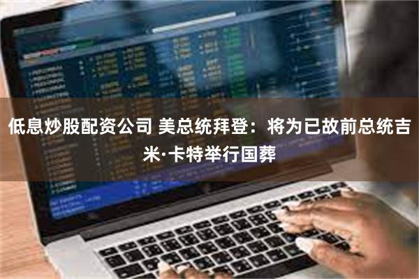 低息炒股配资公司 美总统拜登：将为已故前总统吉米·卡特举行国葬