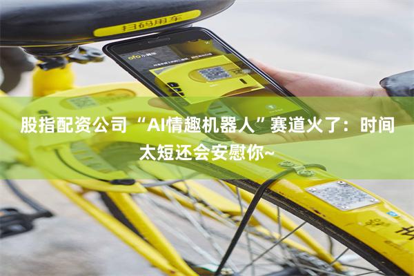 股指配资公司 “AI情趣机器人”赛道火了：时间太短还会安慰你~