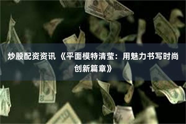 炒股配资资讯 《平面模特清莹：用魅力书写时尚创新篇章》