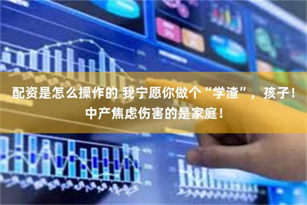 配资是怎么操作的 我宁愿你做个“学渣”，孩子！中产焦虑伤害的是家庭！