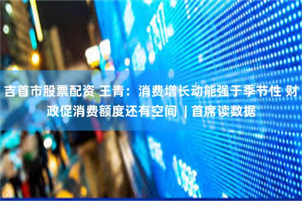 吉首市股票配资 王青：消费增长动能强于季节性 财政促消费额度还有空间  | 首席读数据