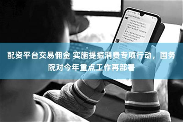 配资平台交易佣金 实施提振消费专项行动，国务院对今年重点工作再部署