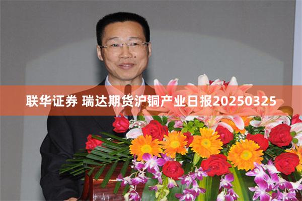 联华证券 瑞达期货沪铜产业日报20250325