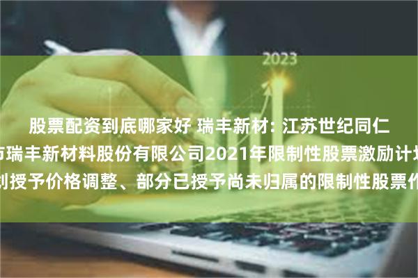 股票配资到底哪家好 瑞丰新材: 江苏世纪同仁律师事务所关于新乡市瑞丰新材料股份有限公司2021年限制性股票激励计划授予价格调整、部分已授予尚未归属的限制性股票作废的法律意见书内容摘要