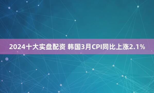 2024十大实盘配资 韩国3月CPI同比上涨2.1%
