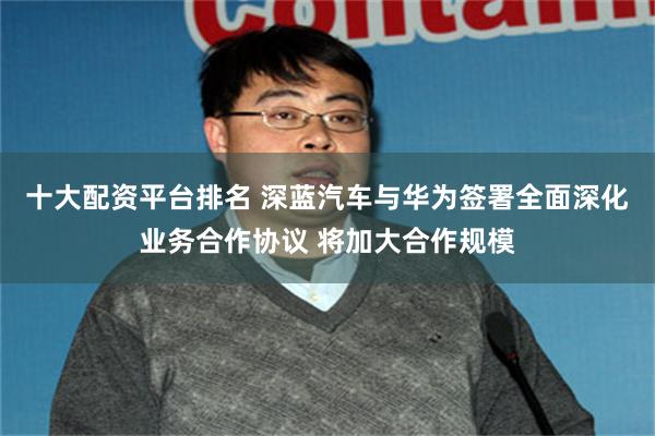 十大配资平台排名 深蓝汽车与华为签署全面深化业务合作协议 将加大合作规模