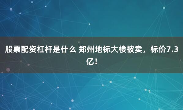 股票配资杠杆是什么 郑州地标大楼被卖，标价7.3亿！