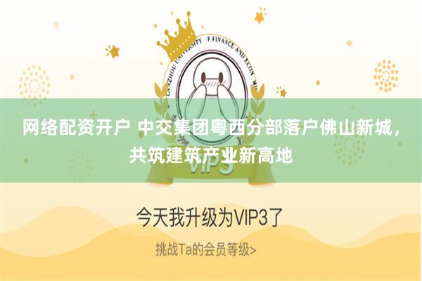 网络配资开户 中交集团粤西分部落户佛山新城，共筑建筑产业新高地