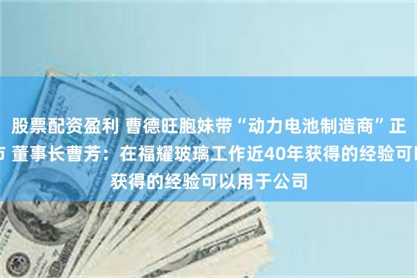 股票配资盈利 曹德旺胞妹带“动力电池制造商”正力新能上市 董事长曹芳：在福耀玻璃工作近40年获得的经验可以用于公司