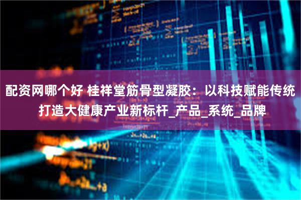 配资网哪个好 桂祥堂筋骨型凝胶：以科技赋能传统 打造大健康产业新标杆_产品_系统_品牌
