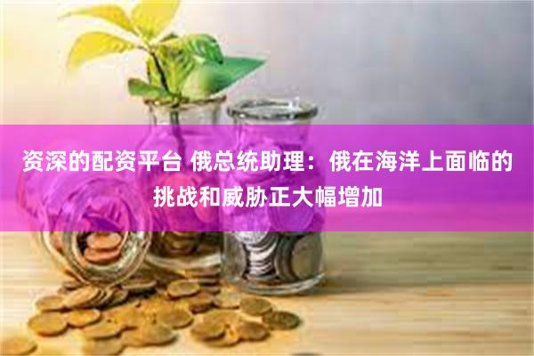 资深的配资平台 俄总统助理：俄在海洋上面临的挑战和威胁正大幅增加