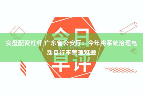 实盘配资杠杆 广东省公安厅：今年将系统治理电动自行车管理难题