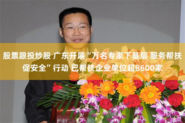 股票跟投炒股 广东开展“万名专家下基层 服务帮扶促安全”行动 已帮扶企业单位超8600家