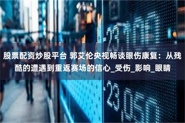 股票配资炒股平台 郭艾伦央视畅谈眼伤康复：从残酷的遭遇到重返赛场的信心_受伤_影响_眼睛