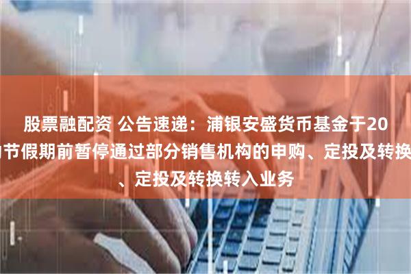 股票融配资 公告速递：浦银安盛货币基金于2025年劳动节假期前暂停通过部分销售机构的申购、定投及转换转入业务