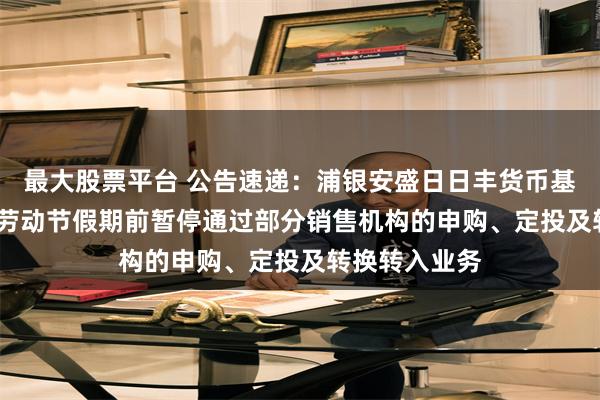 最大股票平台 公告速递：浦银安盛日日丰货币基金于2025年劳动节假期前暂停通过部分销售机构的申购、定投及转换转入业务