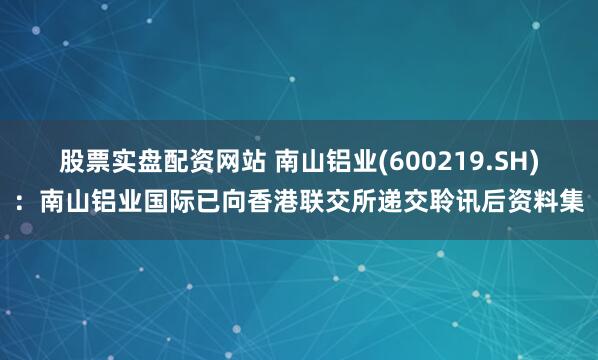 股票实盘配资网站 南山铝业(600219.SH)：南山铝业国际已向香港联交所递交聆讯后资料集