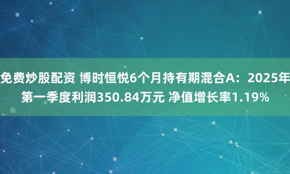 免费炒股配资 博时恒悦6个月持有期混合A：2025年第一季度利润350.84万元 净值增长率1.19%