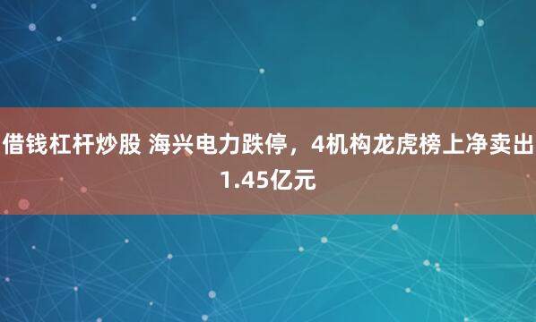 借钱杠杆炒股 海兴电力跌停，4机构龙虎榜上净卖出1.45亿元
