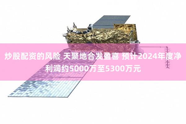 炒股配资的风险 天聚地合发盈喜 预计2024年度净利润约5000万至5300万元