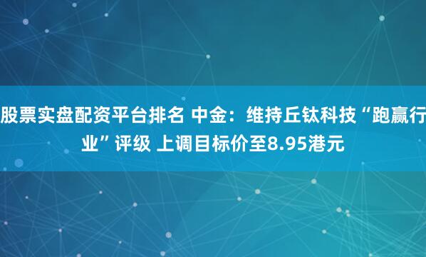 股票实盘配资平台排名 中金：维持丘钛科技“跑赢行业”评级 上调目标价至8.95港元