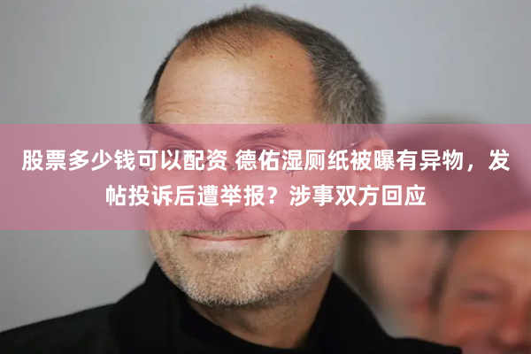 股票多少钱可以配资 德佑湿厕纸被曝有异物，发帖投诉后遭举报？涉事双方回应