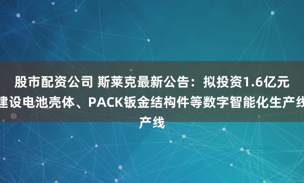 股市配资公司 斯莱克最新公告：拟投资1.6亿元建设电池壳体、PACK钣金结构件等数字智能化生产线