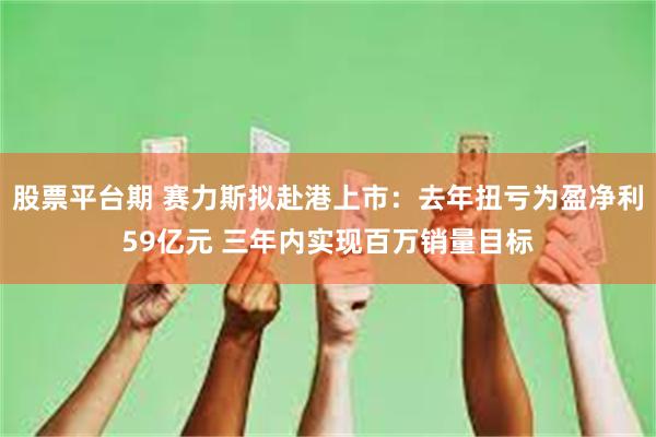 股票平台期 赛力斯拟赴港上市：去年扭亏为盈净利59亿元 三年内实现百万销量目标