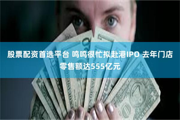 股票配资首选平台 鸣鸣很忙拟赴港IPO 去年门店零售额达555亿元