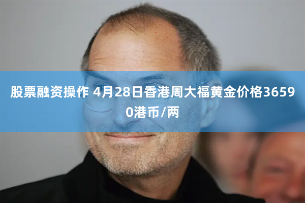 股票融资操作 4月28日香港周大福黄金价格36590港币/两