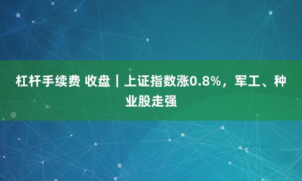 杠杆手续费 收盘｜上证指数涨0.8%，军工、种业股走强