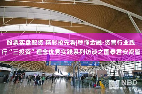 股票实盘配资 精彩抢先看|秒懂金融·资管行业践行“三投资”理念优秀实践系列访谈之国泰君安资管