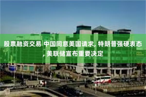 股票融资交易 中国同意美国请求, 特朗普强硬表态, 美联储宣布重要决定