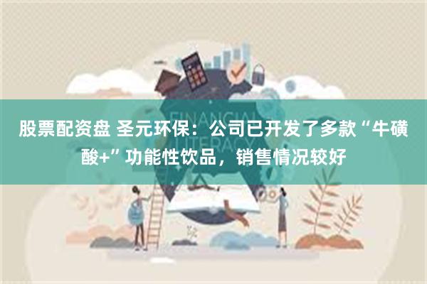 股票配资盘 圣元环保：公司已开发了多款“牛磺酸+”功能性饮品，销售情况较好