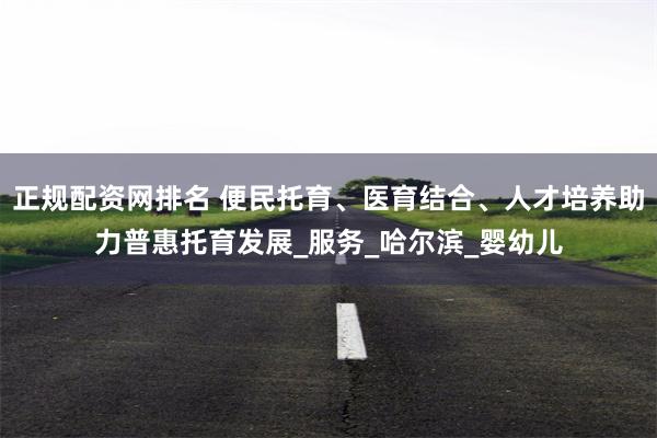 正规配资网排名 便民托育、医育结合、人才培养助力普惠托育发展_服务_哈尔滨_婴幼儿