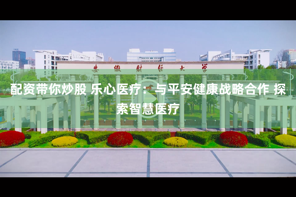配资带你炒股 乐心医疗：与平安健康战略合作 探索智慧医疗