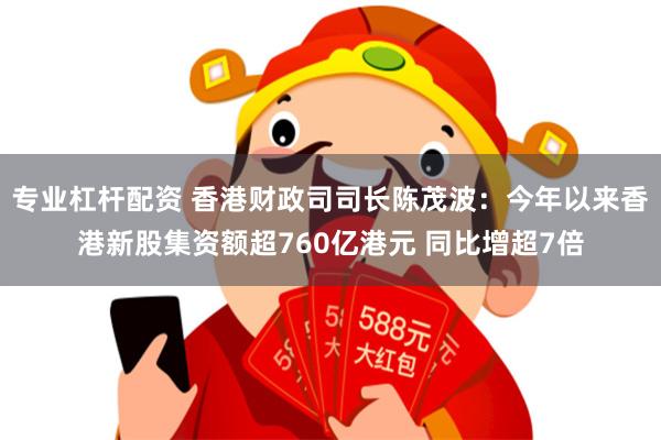 专业杠杆配资 香港财政司司长陈茂波：今年以来香港新股集资额超760亿港元 同比增超7倍