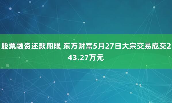 股票融资还款期限 东方财富5月27日大宗交易成交243.27万元