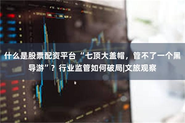 什么是股票配资平台 “七顶大盖帽，管不了一个黑导游”？行业监管如何破局|文旅观察