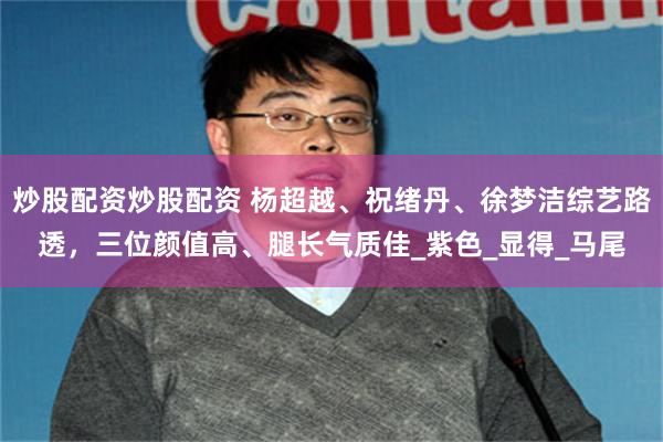 炒股配资炒股配资 杨超越、祝绪丹、徐梦洁综艺路透，三位颜值高、腿长气质佳_紫色_显得_马尾