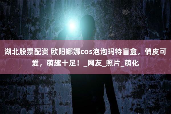 湖北股票配资 欧阳娜娜cos泡泡玛特盲盒，俏皮可爱，萌趣十足！_网友_照片_萌化