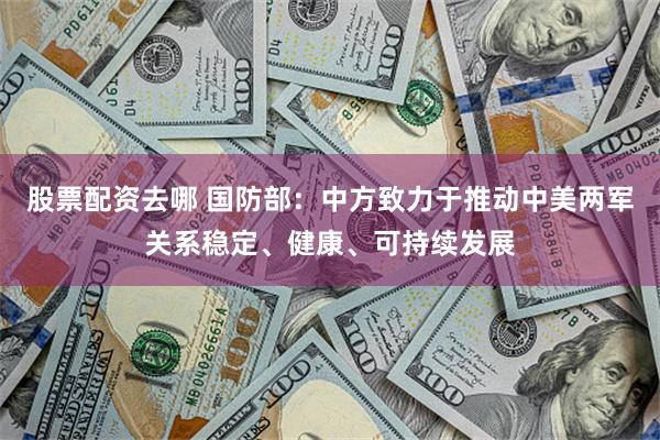 股票配资去哪 国防部：中方致力于推动中美两军关系稳定、健康、可持续发展