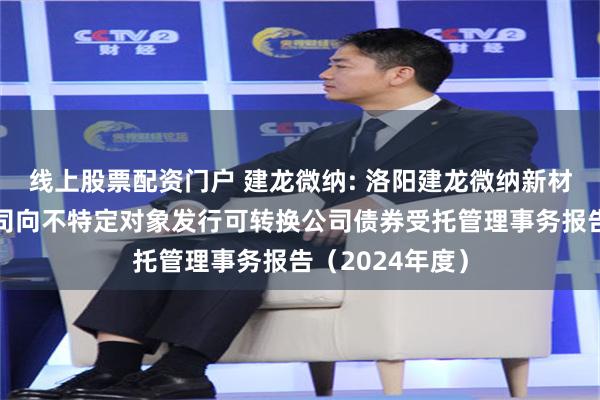 线上股票配资门户 建龙微纳: 洛阳建龙微纳新材料股份有限公司向不特定对象发行可转换公司债券受托管理事务报告(2024年度)