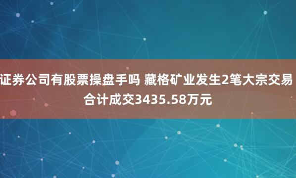 证券公司有股票操盘手吗 藏格矿业发生2笔大宗交易 合计成交3435.58万元