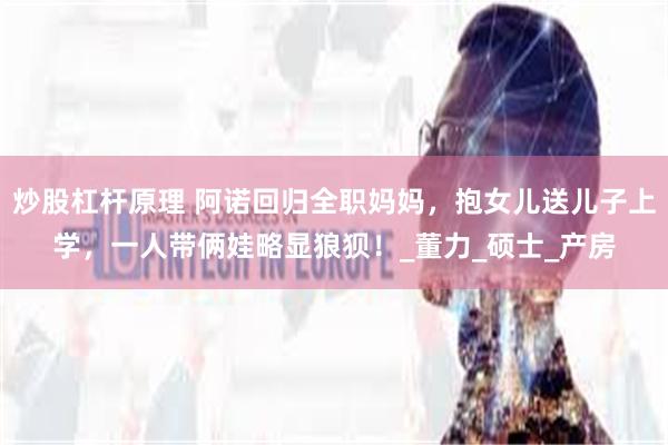 炒股杠杆原理 阿诺回归全职妈妈，抱女儿送儿子上学，一人带俩娃略显狼狈！_董力_硕士_产房