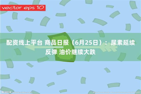 配资线上平台 商品日报（6月25日）：尿素延续反弹 油价继续大跌