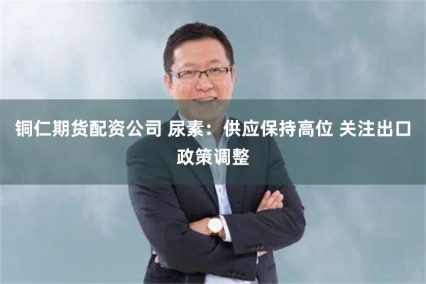 铜仁期货配资公司 尿素：供应保持高位 关注出口政策调整