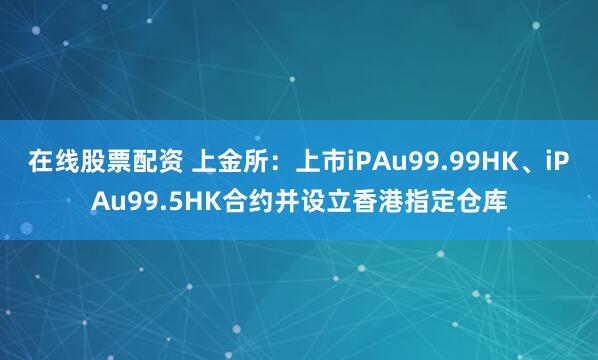 在线股票配资 上金所：上市iPAu99.99HK、iPAu99.5HK合约并设立香港指定仓库
